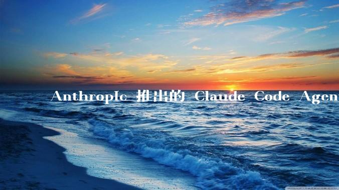 Anthropic 推出的 Claude Code Agent 有哪些亮点值得关注？