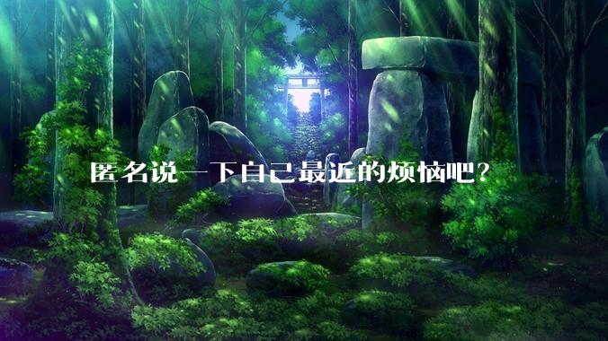 匿名说一下自己最近的烦恼吧？